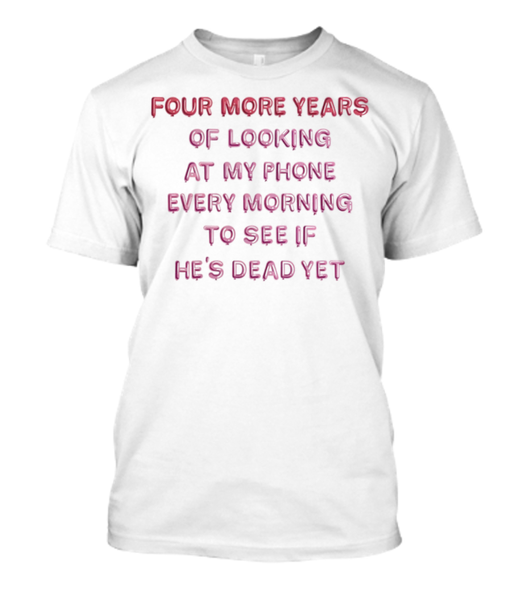 Four More Years Of Looking At My Phone Every Morning To See If He's Dead Yet T-Shirt