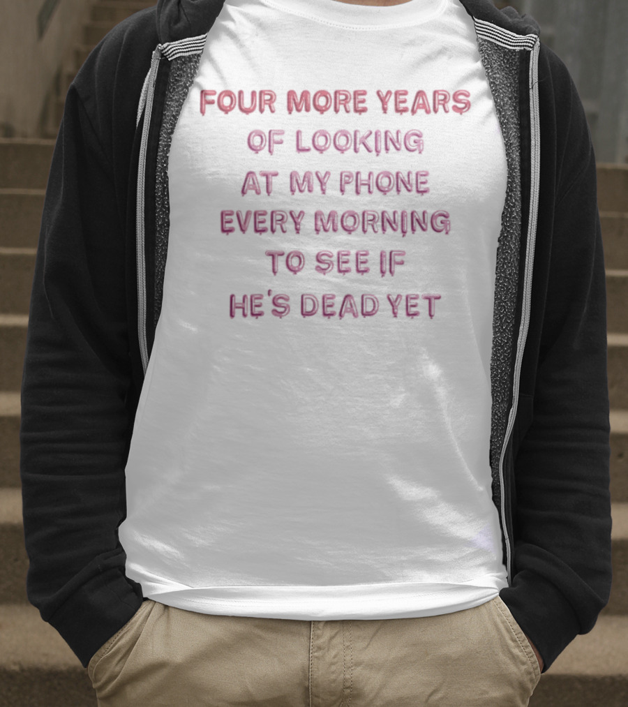 Four More Years Of Looking At My Phone Every Morning To See If He's Dead Yet T-Shirt