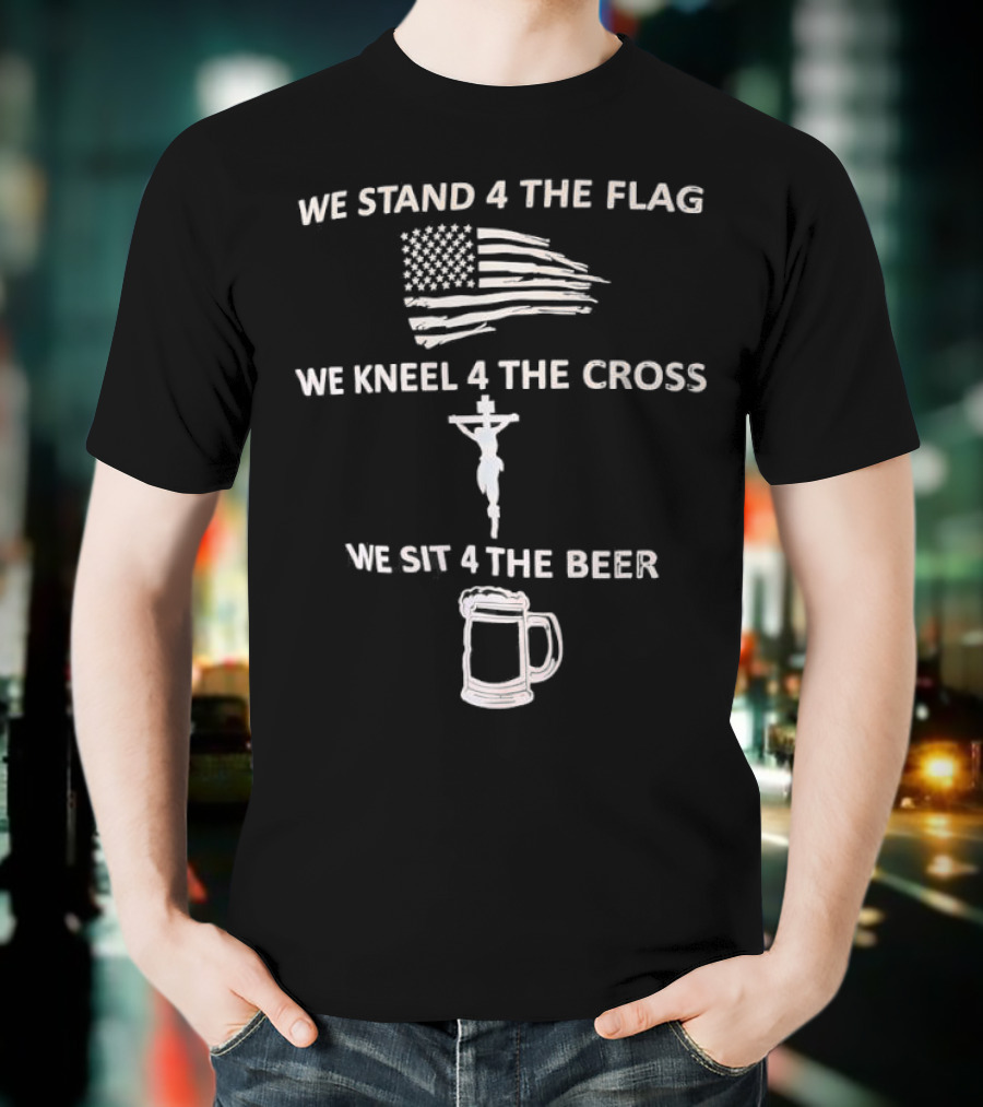 We Stand 4 The Flag Kneel 4 The Cross Sit 4 The Beer Flag Cross Beer T-Shirt