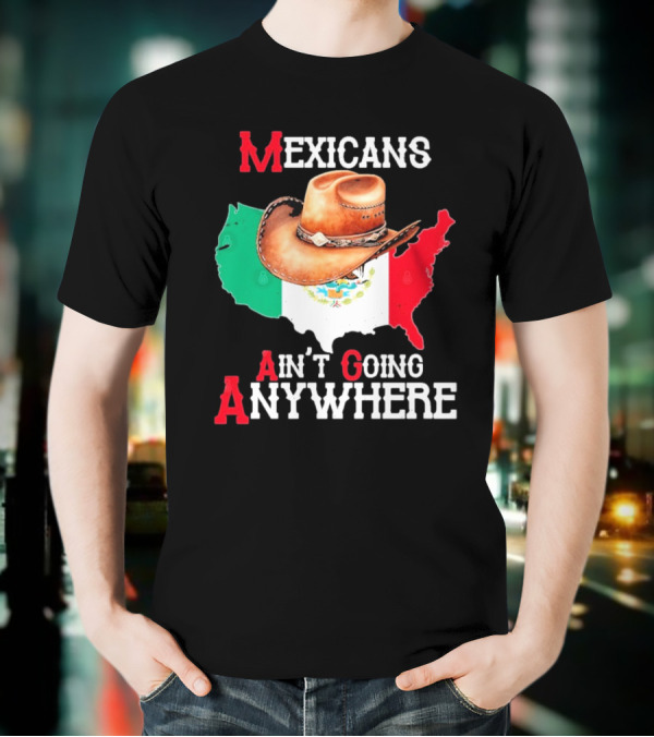 Mexicans Ain't Going Anywhere Map With Cowboy Hat And Flag Design T-Shirt