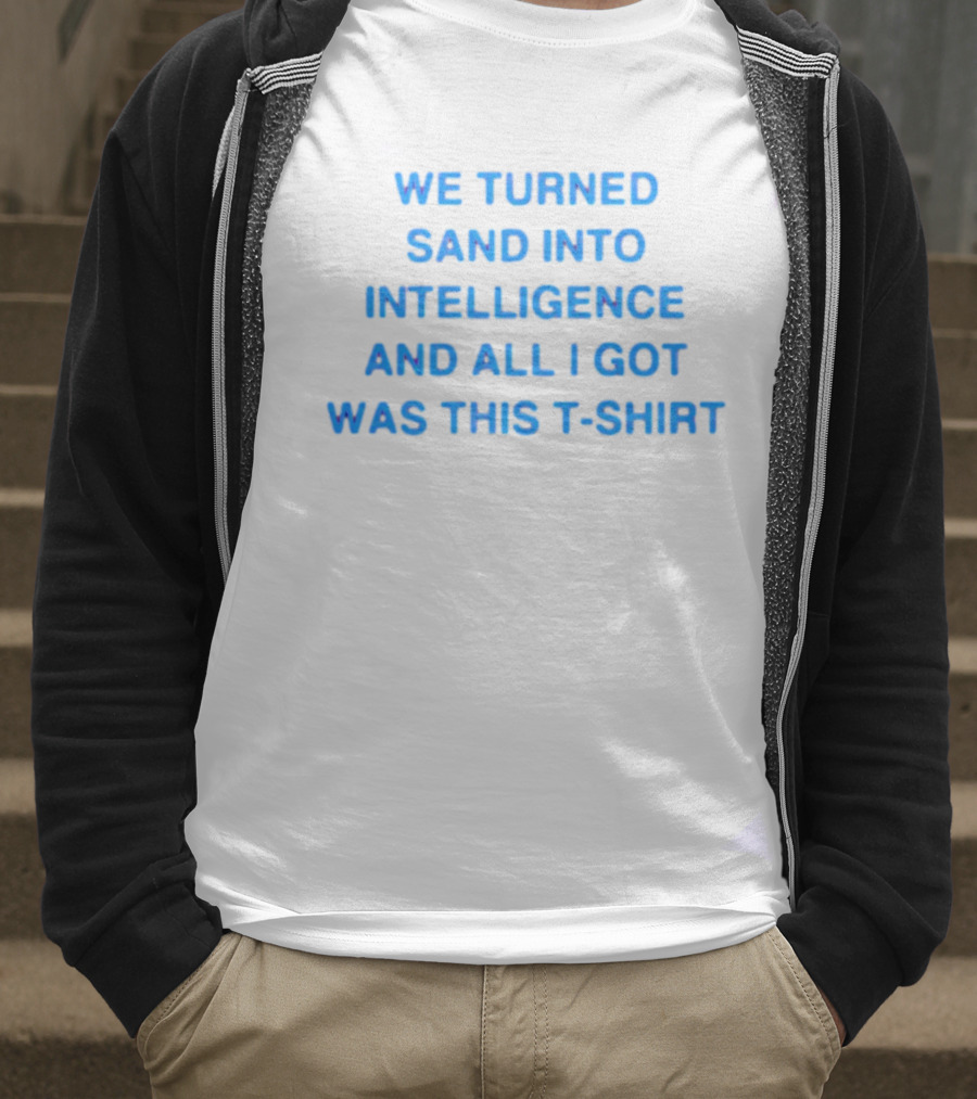 We Turned Sand Into Intelligence And All I Got Was This T-Shirt
